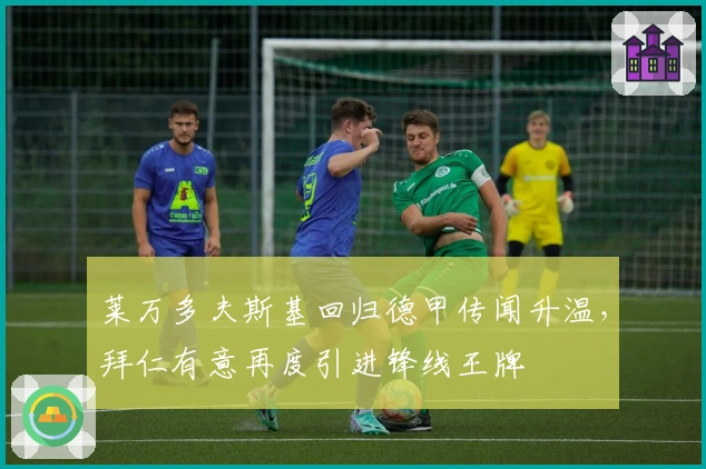 莱万多夫斯基回归德甲传闻升温，拜仁有意再度引进锋线王牌