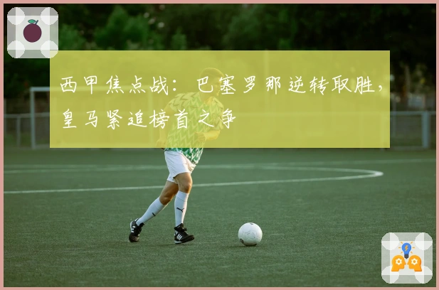 西甲焦点战：巴塞罗那逆转取胜，皇马紧追榜首之争