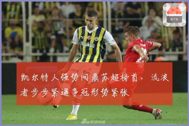 凯尔特人强势问鼎苏超榜首,流浪者步步紧逼争冠形势紧张