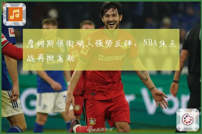 詹姆斯领衔湖人强势反弹，NBA焦点战再掀高潮