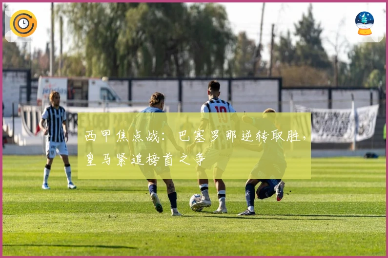 西甲焦点战：巴塞罗那逆转取胜，皇马紧追榜首之争