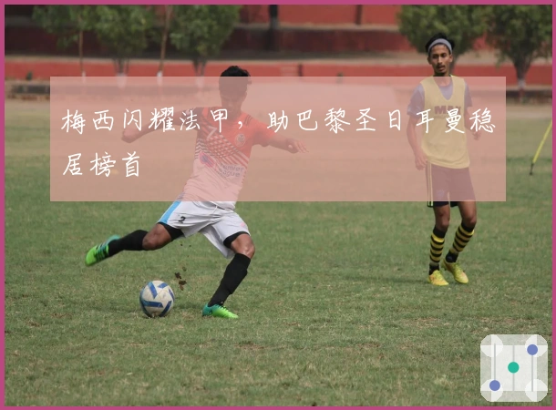 梅西闪耀法甲，助巴黎圣日耳曼稳居榜首