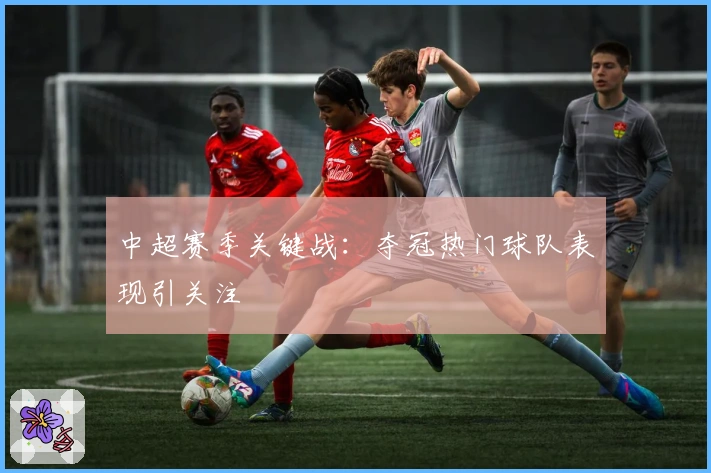 中超赛季关键战：夺冠热门球队表现引关注