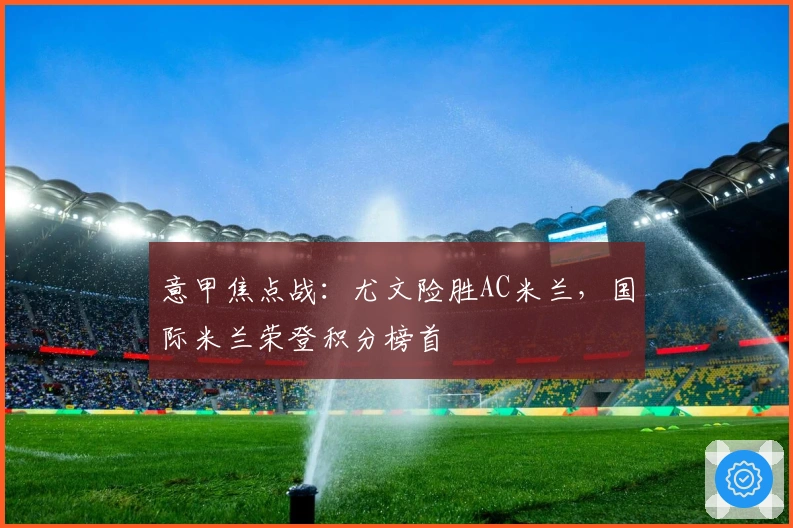 意甲焦点战：尤文险胜AC米兰，国际米兰荣登积分榜首