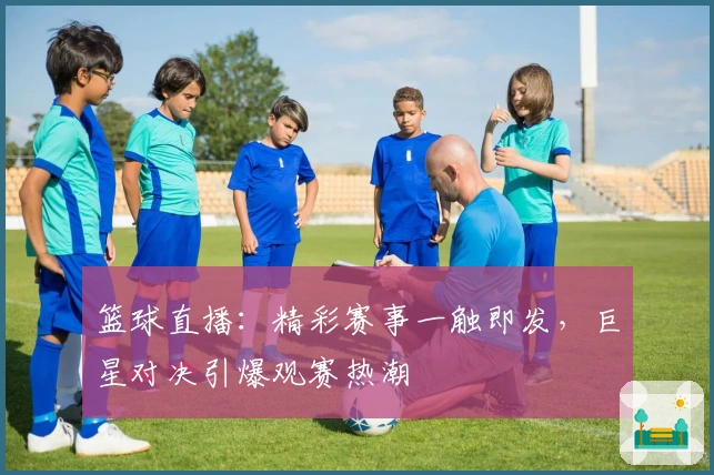 篮球直播：精彩赛事一触即发，巨星对决引爆观赛热潮